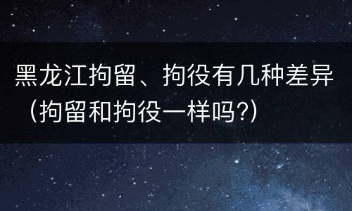 黑龙江拘留、拘役有几种差异（拘留和拘役一样吗?）