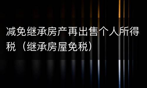 减免继承房产再出售个人所得税（继承房屋免税）