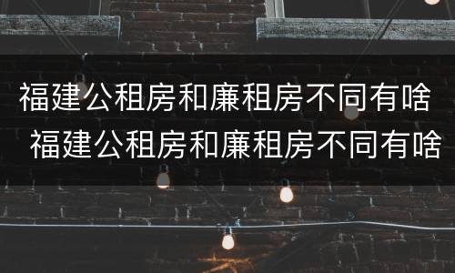 福建公租房和廉租房不同有啥 福建公租房和廉租房不同有啥区别