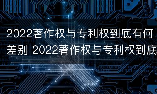 2022著作权与专利权到底有何差别 2022著作权与专利权到底有何差别呢