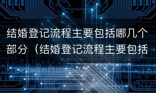 结婚登记流程主要包括哪几个部分（结婚登记流程主要包括哪几个部分呢）