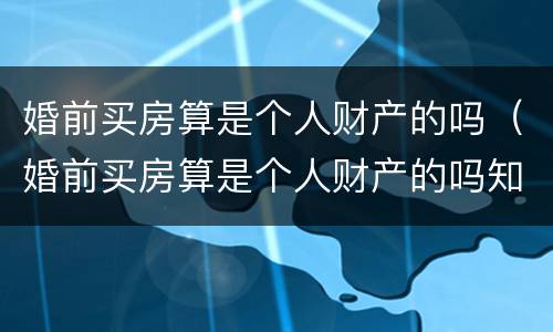 婚前买房算是个人财产的吗（婚前买房算是个人财产的吗知乎）
