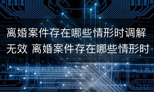 离婚案件存在哪些情形时调解无效 离婚案件存在哪些情形时调解无效呢