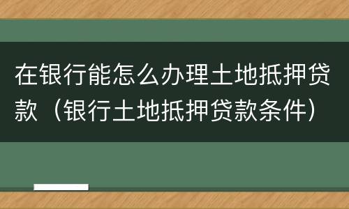 在银行能怎么办理土地抵押贷款（银行土地抵押贷款条件）