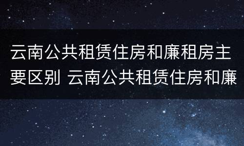 云南公共租赁住房和廉租房主要区别 云南公共租赁住房和廉租房主要区别是什么