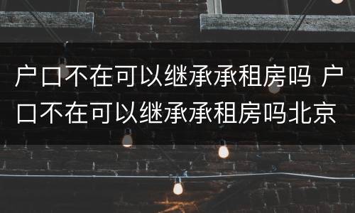 户口不在可以继承承租房吗 户口不在可以继承承租房吗北京