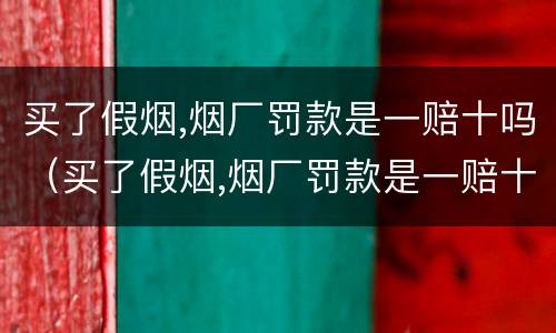 买了假烟,烟厂罚款是一赔十吗（买了假烟,烟厂罚款是一赔十吗为什么）