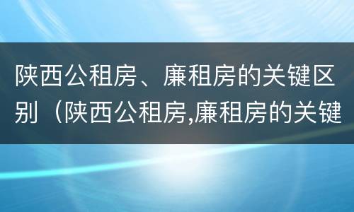 陕西公租房、廉租房的关键区别（陕西公租房,廉租房的关键区别是）