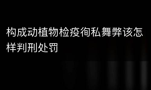 构成动植物检疫徇私舞弊该怎样判刑处罚