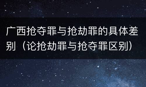 广西抢夺罪与抢劫罪的具体差别（论抢劫罪与抢夺罪区别）