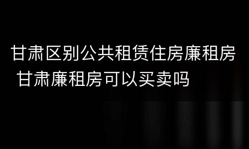 甘肃区别公共租赁住房廉租房 甘肃廉租房可以买卖吗