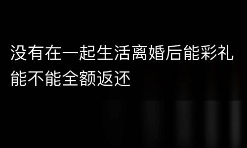 没有在一起生活离婚后能彩礼能不能全额返还
