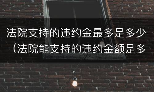 法院支持的违约金最多是多少（法院能支持的违约金额是多少）
