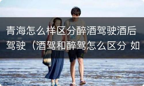 青海怎么样区分醉酒驾驶酒后驾驶（酒驾和醉驾怎么区分 如何判定酒驾和醉驾）