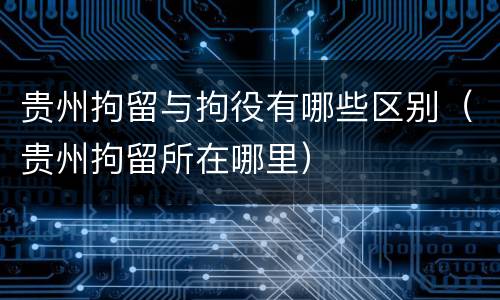 贵州拘留与拘役有哪些区别（贵州拘留所在哪里）