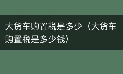 大货车购置税是多少（大货车购置税是多少钱）