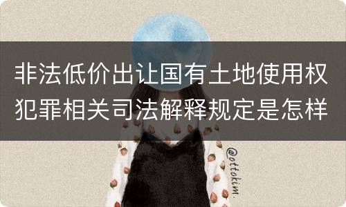 非法低价出让国有土地使用权犯罪相关司法解释规定是怎样的