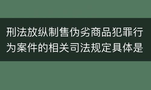 刑法放纵制售伪劣商品犯罪行为案件的相关司法规定具体是什么主要内容