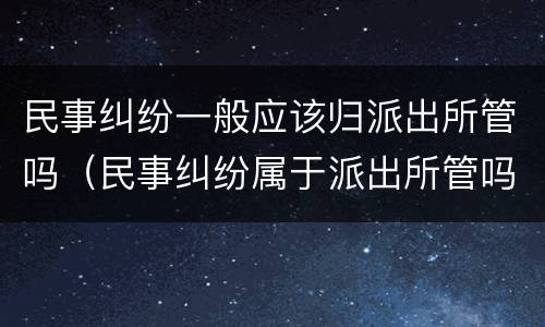 民事纠纷一般应该归派出所管吗（民事纠纷属于派出所管吗）