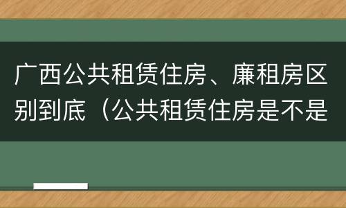 广西公共租赁住房、廉租房区别到底（公共租赁住房是不是廉租房）