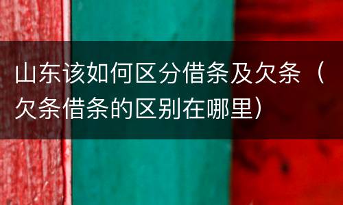 山东该如何区分借条及欠条（欠条借条的区别在哪里）