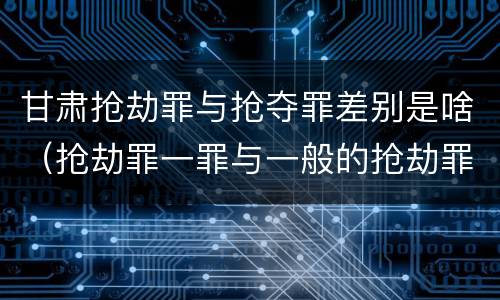 甘肃抢劫罪与抢夺罪差别是啥(抢劫罪一罪与一般的抢劫罪区别)