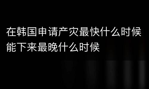 在韩国申请产灾最快什么时候能下来最晚什么时候