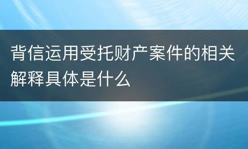 背信运用受托财产案件的相关解释具体是什么