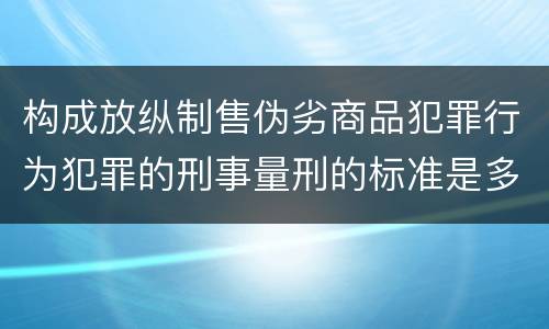 构成放纵制售伪劣商品犯罪行为犯罪的刑事量刑的标准是多少