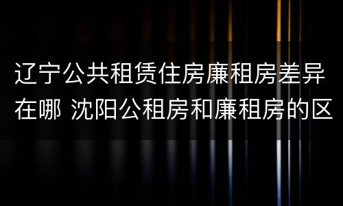 辽宁公共租赁住房廉租房差异在哪 沈阳公租房和廉租房的区别