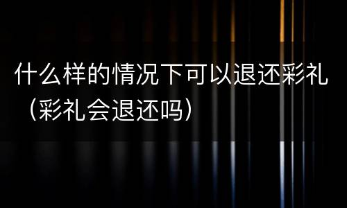 什么样的情况下可以退还彩礼（彩礼会退还吗）