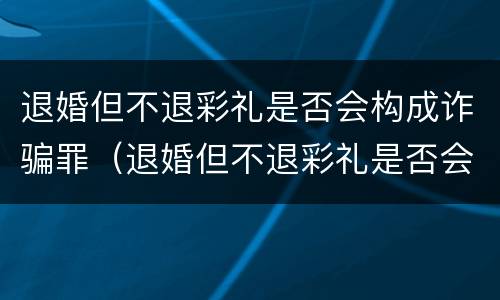 退婚但不退彩礼是否会构成诈骗罪（退婚但不退彩礼是否会构成诈骗罪呢）