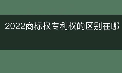 2022商标权专利权的区别在哪
