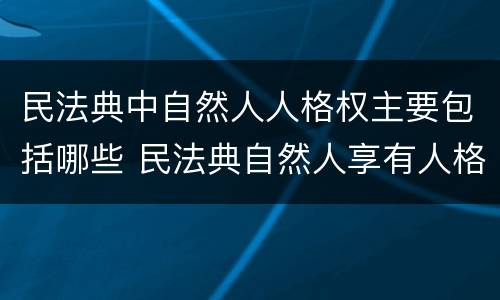民法典中自然人人格权主要包括哪些 民法典自然人享有人格权