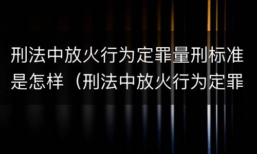 刑法中放火行为定罪量刑标准是怎样（刑法中放火行为定罪量刑标准是怎样定的）