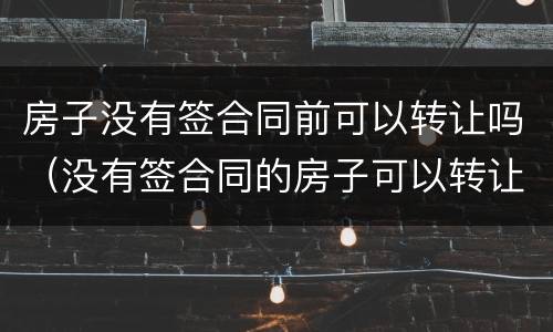 房子没有签合同前可以转让吗（没有签合同的房子可以转让吗）