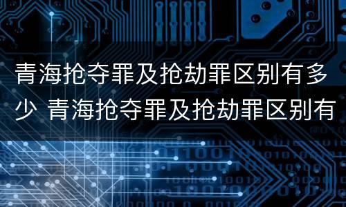 青海抢夺罪及抢劫罪区别有多少 青海抢夺罪及抢劫罪区别有多少人