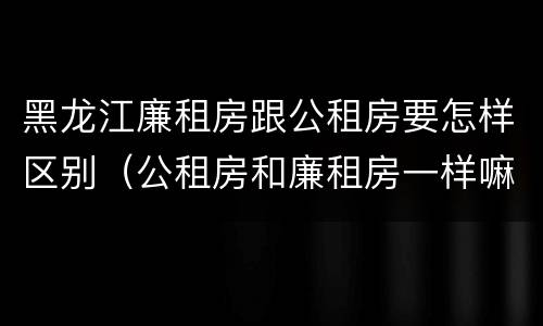 黑龙江廉租房跟公租房要怎样区别（公租房和廉租房一样嘛）