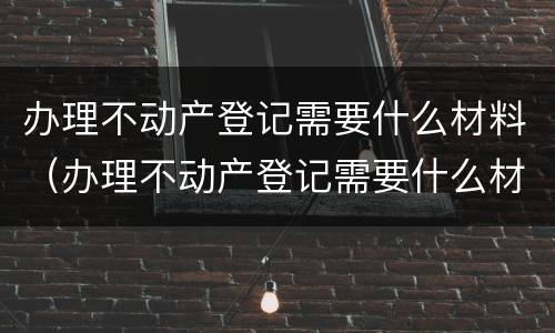 办理不动产登记需要什么材料（办理不动产登记需要什么材料和证件）