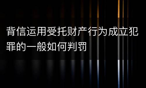 背信运用受托财产行为成立犯罪的一般如何判罚