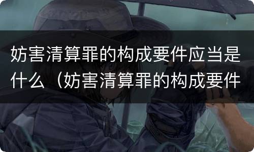 妨害清算罪的构成要件应当是什么（妨害清算罪的构成要件应当是什么）