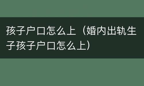 孩子户口怎么上（婚内出轨生子孩子户口怎么上）