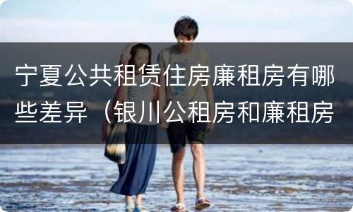 宁夏公共租赁住房廉租房有哪些差异（银川公租房和廉租房的区别）