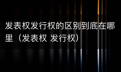 发表权发行权的区别到底在哪里（发表权 发行权）