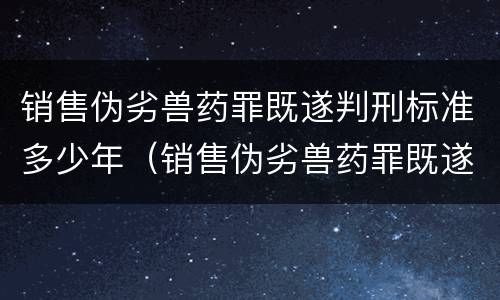 销售伪劣兽药罪既遂判刑标准多少年（销售伪劣兽药罪既遂判刑标准多少年以上）