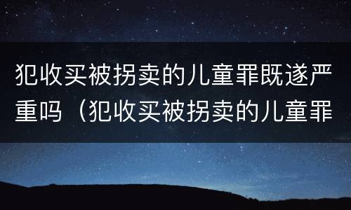 犯收买被拐卖的儿童罪既遂严重吗（犯收买被拐卖的儿童罪既遂严重吗判几年）