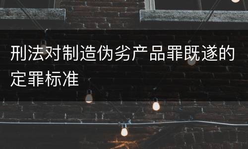 刑法对制造伪劣产品罪既遂的定罪标准