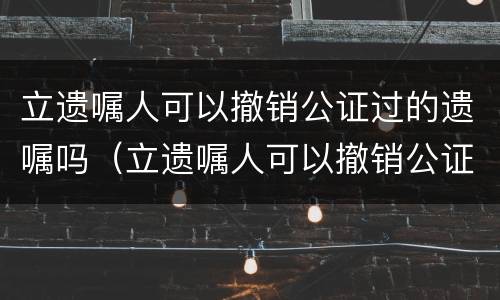 立遗嘱人可以撤销公证过的遗嘱吗（立遗嘱人可以撤销公证过的遗嘱吗）