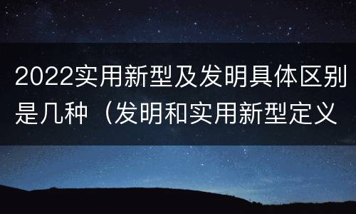 2022实用新型及发明具体区别是几种（发明和实用新型定义）