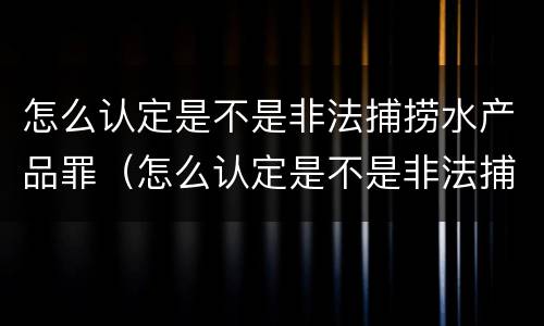 怎么认定是不是非法捕捞水产品罪（怎么认定是不是非法捕捞水产品罪名）